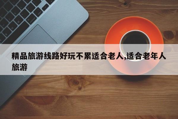 精品旅游线路好玩不累适合老人,适合老年人旅游
