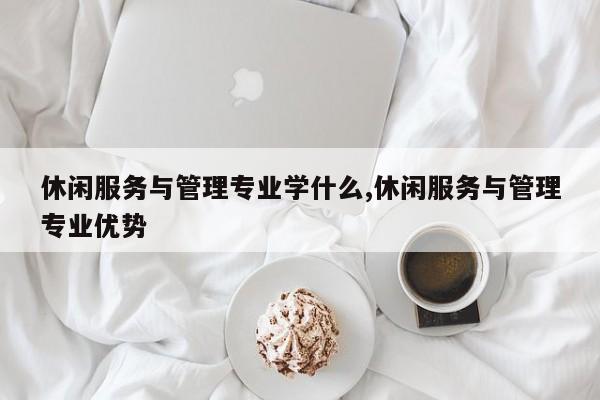 休闲服务与管理专业学什么,休闲服务与管理专业优势