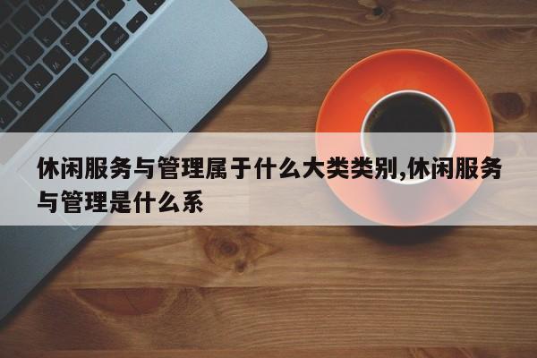休闲服务与管理属于什么大类类别,休闲服务与管理是什么系