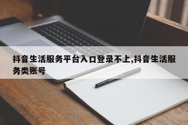 抖音生活服务平台入口登录不上,抖音生活服务类账号