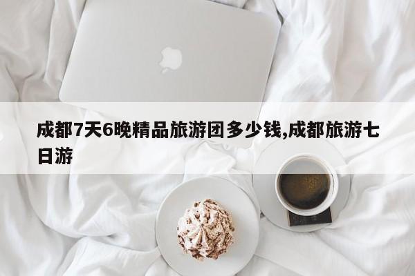成都7天6晚精品旅游团多少钱,成都旅游七日游