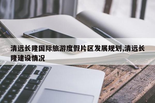 清远长隆国际旅游度假片区发展规划,清远长隆建设情况