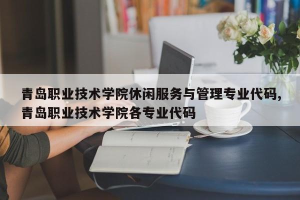 青岛职业技术学院休闲服务与管理专业代码,青岛职业技术学院各专业代码