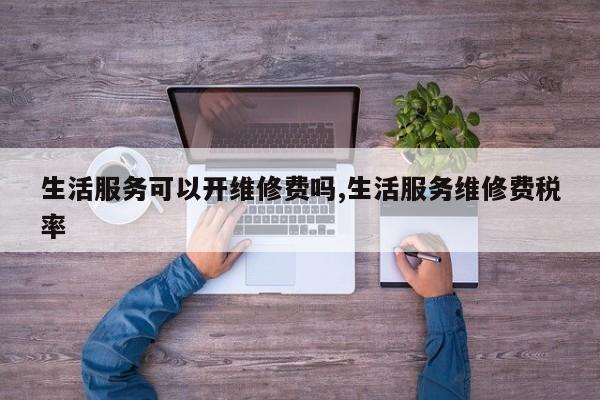 生活服务可以开维修费吗,生活服务维修费税率