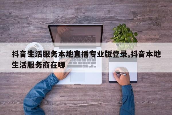抖音生活服务本地直播专业版登录,抖音本地生活服务商在哪