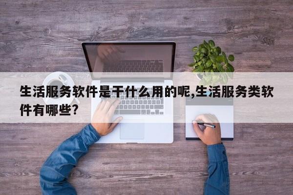 生活服务软件是干什么用的呢,生活服务类软件有哪些?