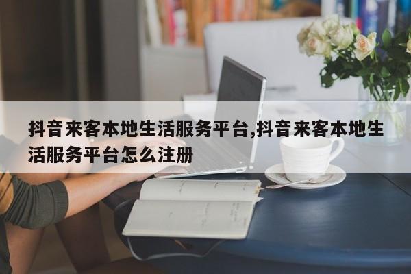 抖音来客本地生活服务平台,抖音来客本地生活服务平台怎么注册