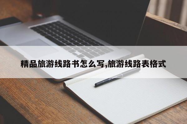 精品旅游线路书怎么写,旅游线路表格式