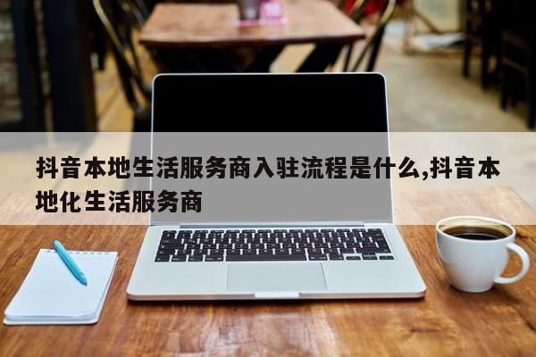 抖音本地生活服务商入驻流程是什么,抖音本地化生活服务商