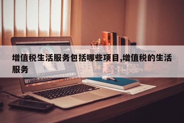 增值税生活服务包括哪些项目,增值税的生活服务