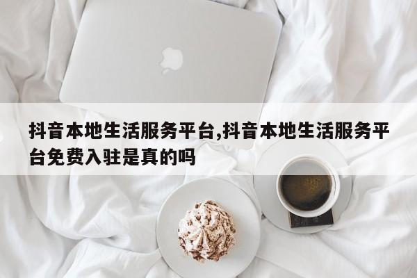 抖音本地生活服务平台,抖音本地生活服务平台免费入驻是真的吗